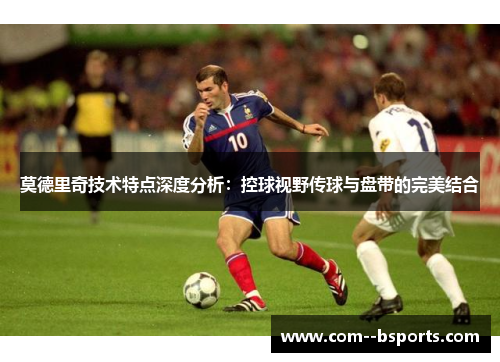 莫德里奇技术特点深度分析:控球视野传球与盘带的完美结合 莫德里奇技术特点深度分析:控球视野传球与盘带的完美结合
