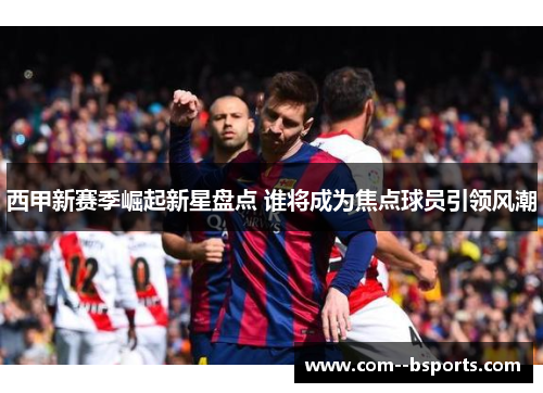 西甲新赛季崛起新星盘点 谁将成为焦点球员引领风潮 西甲新赛季崛起新星盘点 谁将成为焦点球员引领风潮