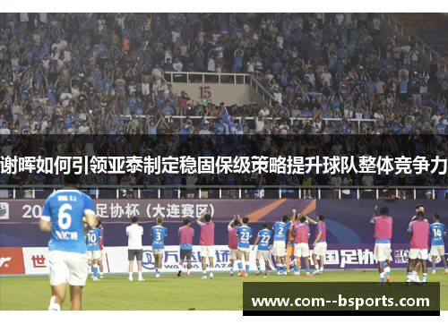 谢晖如何引领亚泰制定稳固保级策略提升球队整体竞争力 谢晖如何引领亚泰制定稳固保级策略提升球队整体竞争力