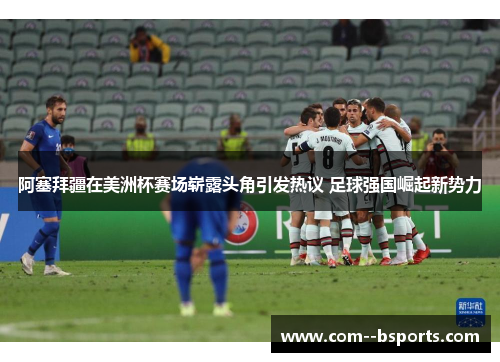 阿塞拜疆在美洲杯赛场崭露头角引发热议 足球强国崛起新势力