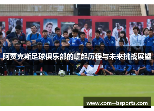 阿贾克斯足球俱乐部的崛起历程与未来挑战展望 阿贾克斯足球俱乐部的崛起历程与未来挑战展望