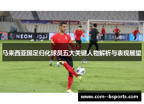 马来西亚国足归化球员五大关键人物解析与表现展望 马来西亚国足归化球员五大关键人物解析与表现展望