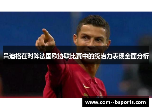 吕迪格在对阵法国欧协联比赛中的统治力表现全面分析